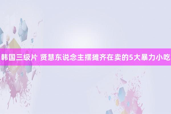 韩国三级片 贤慧东说念主摆摊齐在卖的5大暴力小吃