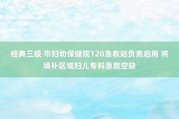 经典三级 市妇幼保健院120急救站负责启用 将填补区域妇儿专科急救空缺