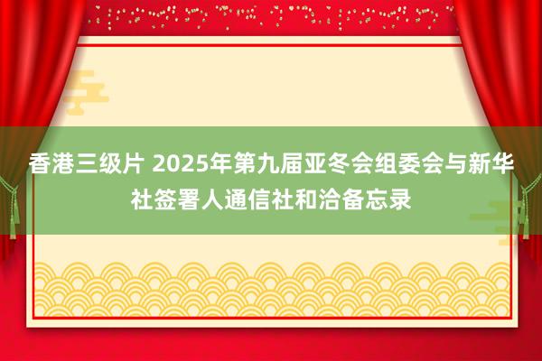 香港三级片 2025年第九届亚冬会组委会与新华社签署人通信社和洽备忘录