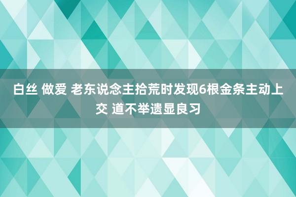 白丝 做爱 老东说念主拾荒时发现6根金条主动上交 道不举遗显良习