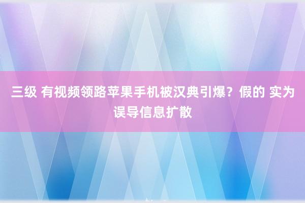 三级 有视频领路苹果手机被汉典引爆？假的 实为误导信息扩散