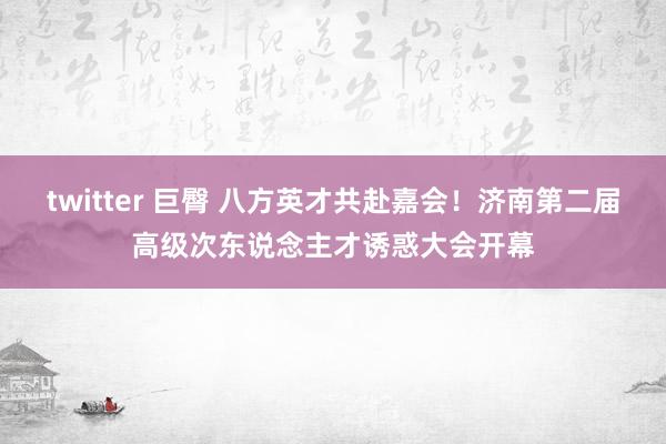 twitter 巨臀 八方英才共赴嘉会！济南第二届高级次东说念主才诱惑大会开幕