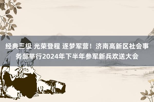 经典三级 光荣登程 逐梦军营！济南高新区社会事务部举行2024年下半年参军新兵欢送大会