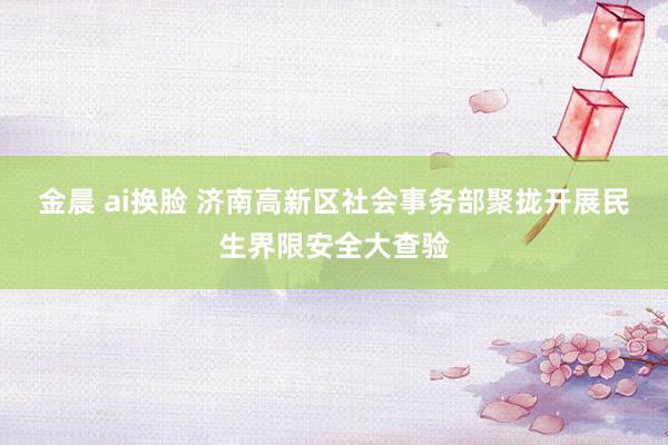 金晨 ai换脸 济南高新区社会事务部聚拢开展民生界限安全大查验