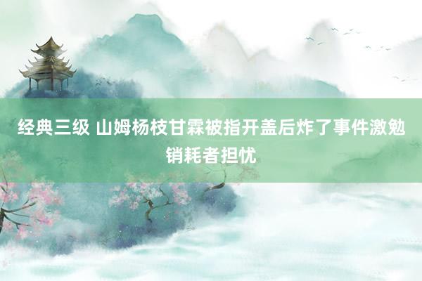 经典三级 山姆杨枝甘霖被指开盖后炸了事件激勉销耗者担忧