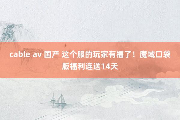 cable av 国产 这个服的玩家有福了！魔域口袋版福利连送14天