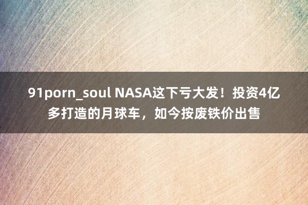 91porn_soul NASA这下亏大发！投资4亿多打造的月球车，如今按废铁价出售