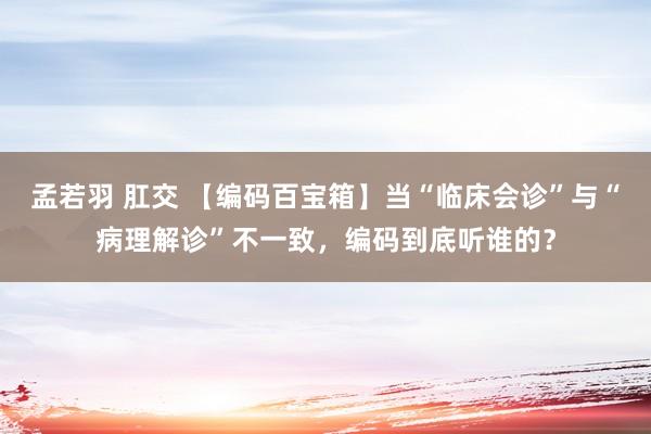 孟若羽 肛交 【编码百宝箱】当“临床会诊”与“病理解诊”不一致，编码到底听谁的？