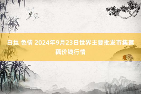 白丝 色情 2024年9月23日世界主要批发市集莲藕价钱行情