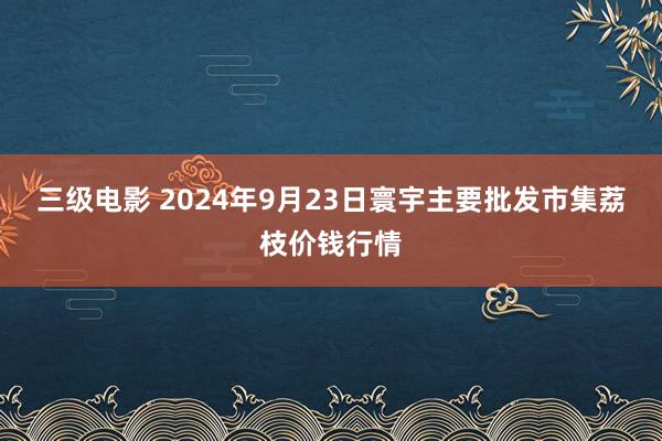 三级电影 2024年9月23日寰宇主要批发市集荔枝价钱行情