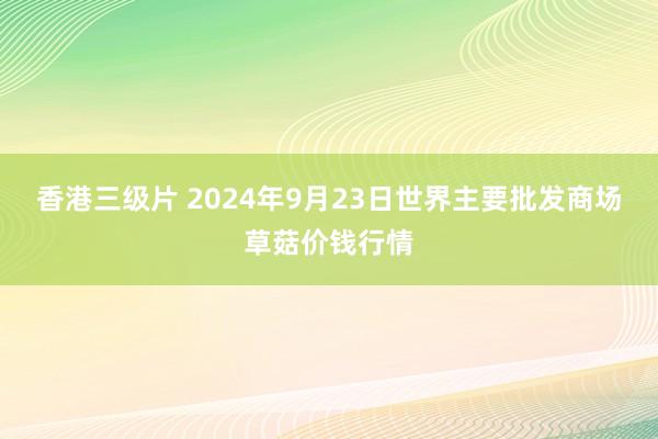 香港三级片 2024年9月23日世界主要批发商场草菇价钱行情