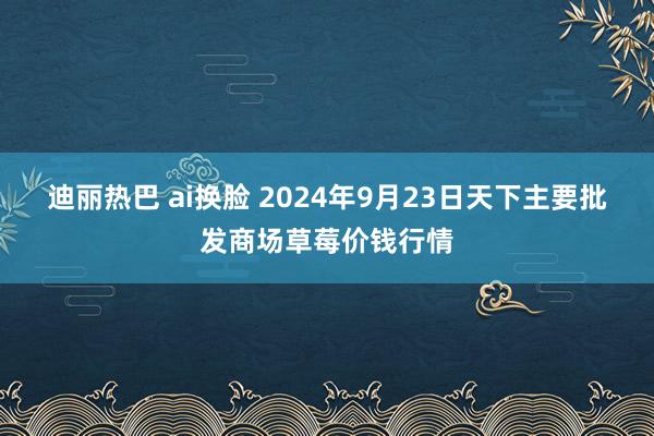 迪丽热巴 ai换脸 2024年9月23日天下主要批发商场草莓价钱行情