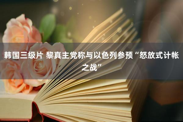 韩国三级片 黎真主党称与以色列参预“怒放式计帐之战”