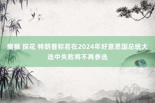 瘦猴 探花 特朗普称若在2024年好意思国总统大选中失败将不再参选