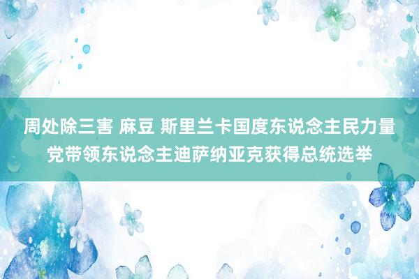 周处除三害 麻豆 斯里兰卡国度东说念主民力量党带领东说念主迪萨纳亚克获得总统选举