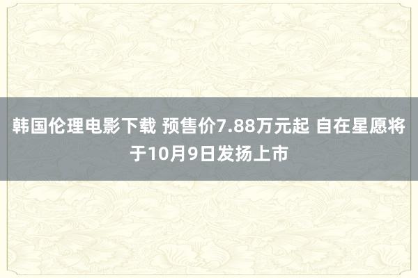 韩国伦理电影下载 预售价7.88万元起 自在星愿将于10月9日发扬上市