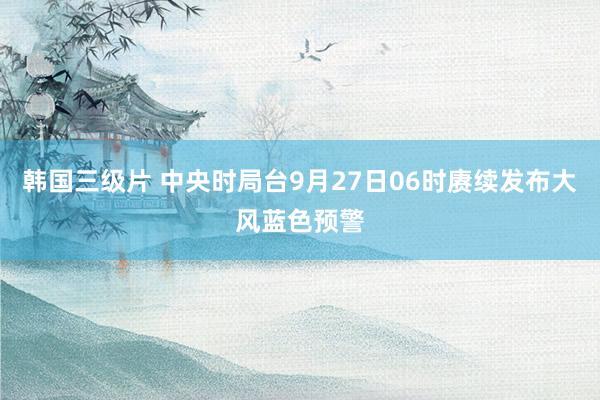 韩国三级片 中央时局台9月27日06时赓续发布大风蓝色预警