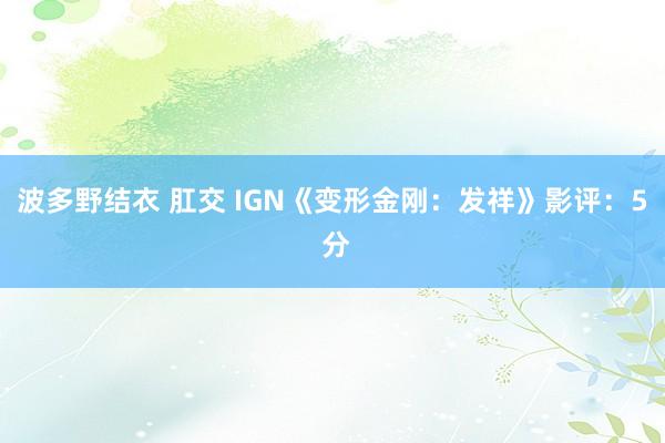 波多野结衣 肛交 IGN《变形金刚：发祥》影评：5 分