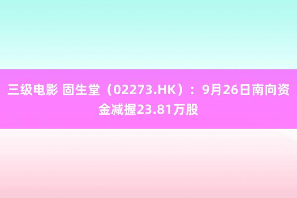 三级电影 固生堂（02273.HK）：9月26日南向资金减握23.81万股