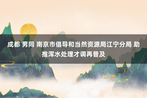 成都 男同 南京市倡导和当然资源局江宁分局 助推浑水处理才调再普及