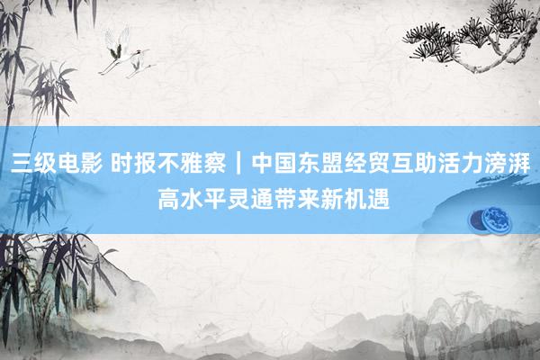 三级电影 时报不雅察｜中国东盟经贸互助活力滂湃 高水平灵通带来新机遇