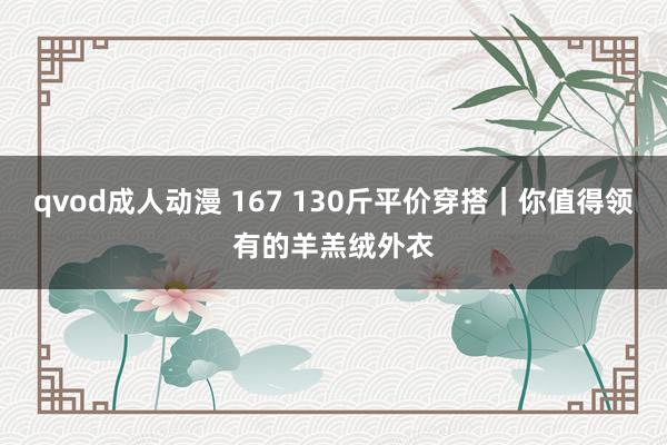 qvod成人动漫 167 130斤平价穿搭｜你值得领有的羊羔绒外衣