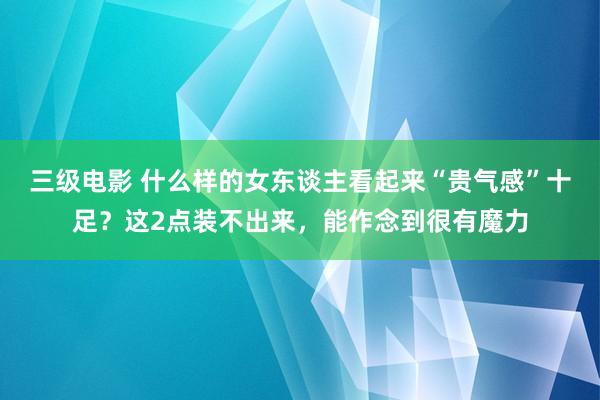 三级电影 什么样的女东谈主看起来“贵气感”十足？这2点装不出来，能作念到很有魔力