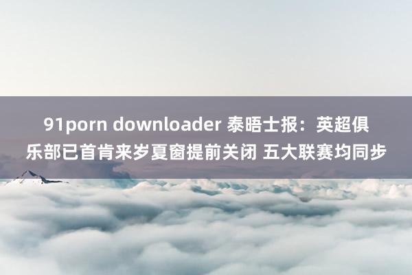 91porn downloader 泰晤士报：英超俱乐部已首肯来岁夏窗提前关闭 五大联赛均同步