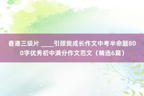 香港三级片 ____引颈我成长作文中考半命题800字优秀初中满分作文范文（精选6篇）