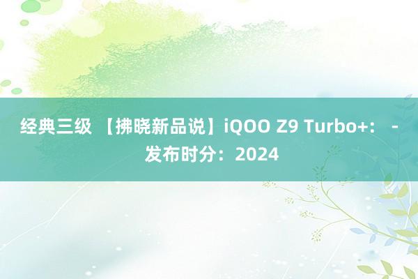 经典三级 【拂晓新品说】iQOO Z9 Turbo+： - 发布时分：2024