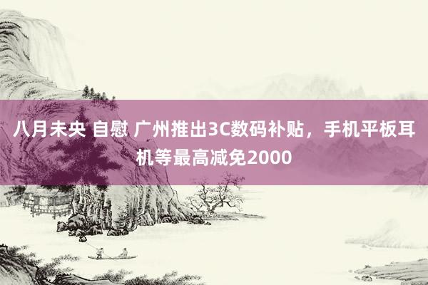 八月未央 自慰 广州推出3C数码补贴，手机平板耳机等最高减免2000