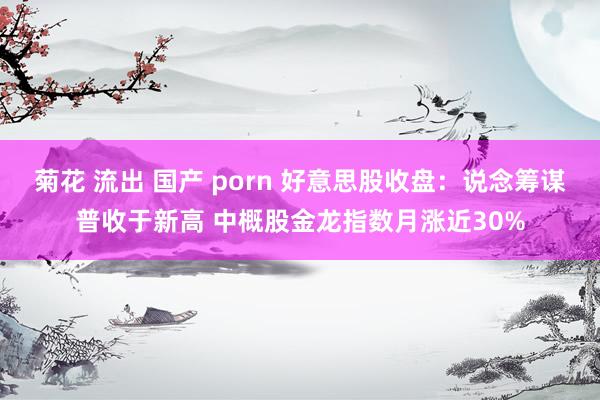 菊花 流出 国产 porn 好意思股收盘：说念筹谋普收于新高 中概股金龙指数月涨近30%