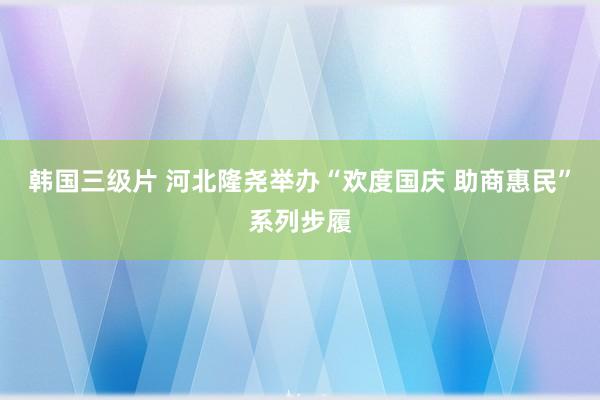 韩国三级片 河北隆尧举办“欢度国庆 助商惠民”系列步履