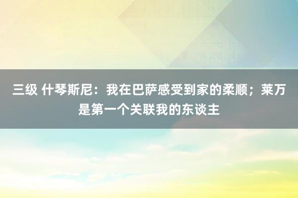 三级 什琴斯尼：我在巴萨感受到家的柔顺；莱万是第一个关联我的东谈主