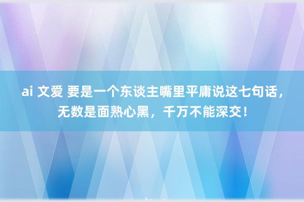 ai 文爱 要是一个东谈主嘴里平庸说这七句话，无数是面熟心黑，千万不能深交！