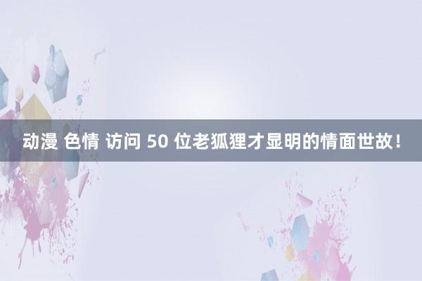 动漫 色情 访问 50 位老狐狸才显明的情面世故！