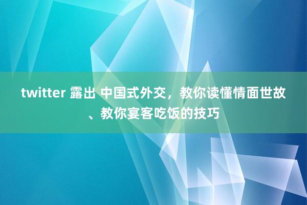 twitter 露出 中国式外交，教你读懂情面世故、教你宴客吃饭的技巧