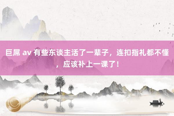 巨屌 av 有些东谈主活了一辈子，连扣指礼都不懂，应该补上一课了！