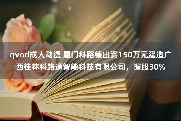 qvod成人动漫 厦门科路德出资150万元建造广西桂林科路通智能科技有限公司，握股30%