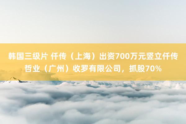 韩国三级片 仟传（上海）出资700万元竖立仟传哲业（广州）收罗有限公司，抓股70%