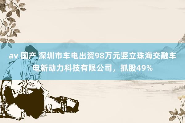 av 国产 深圳市车电出资98万元竖立珠海交融车电新动力科技有限公司，抓股49%