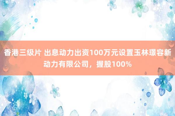 香港三级片 出息动力出资100万元设置玉林璟容新动力有限公司，握股100%