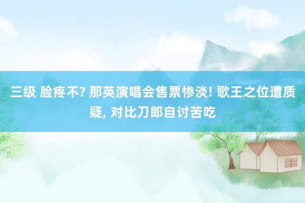 三级 脸疼不? 那英演唱会售票惨淡! 歌王之位遭质疑， 对比刀郎自讨苦吃