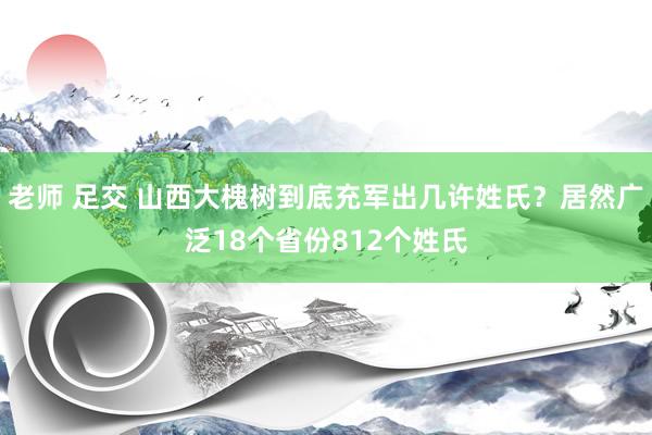 老师 足交 山西大槐树到底充军出几许姓氏？居然广泛18个省份812个姓氏