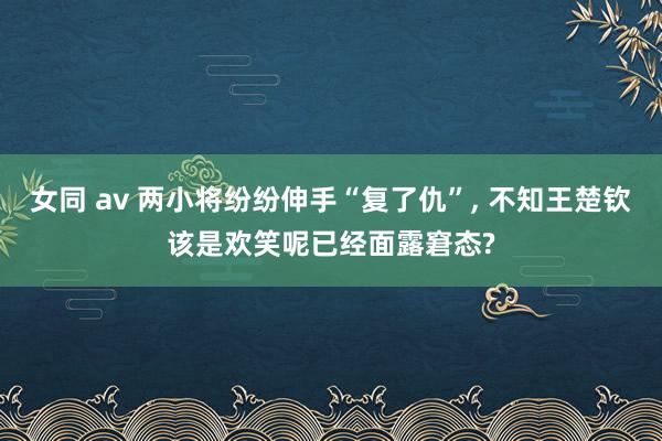 女同 av 两小将纷纷伸手“复了仇”， 不知王楚钦该是欢笑呢已经面露窘态?