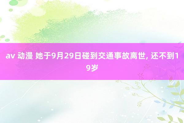 av 动漫 她于9月29日碰到交通事故离世， 还不到19岁