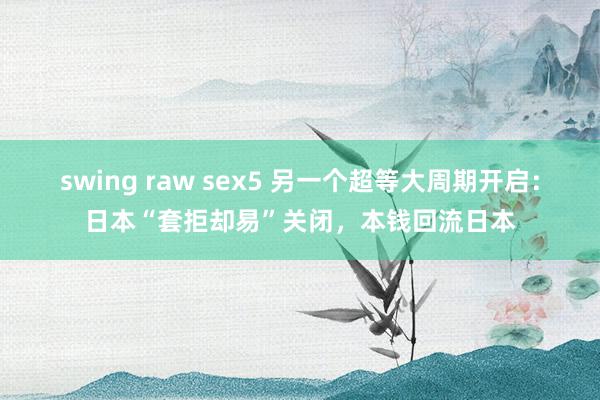 swing raw sex5 另一个超等大周期开启：日本“套拒却易”关闭，本钱回流日本