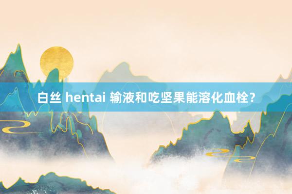 白丝 hentai 输液和吃坚果能溶化血栓？