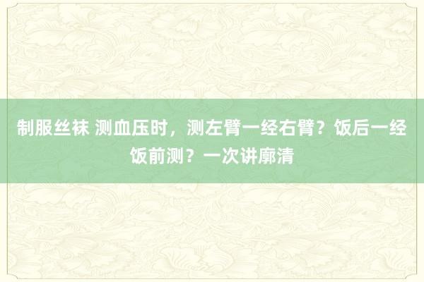 制服丝袜 测血压时，测左臂一经右臂？饭后一经饭前测？一次讲廓清