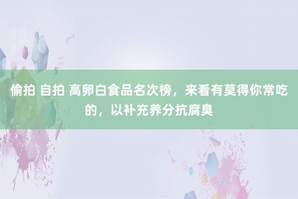 偷拍 自拍 高卵白食品名次榜，来看有莫得你常吃的，以补充养分抗腐臭